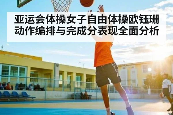 亚运会体操女子自由体操欧钰珊动作编排与完成分表现全面分析